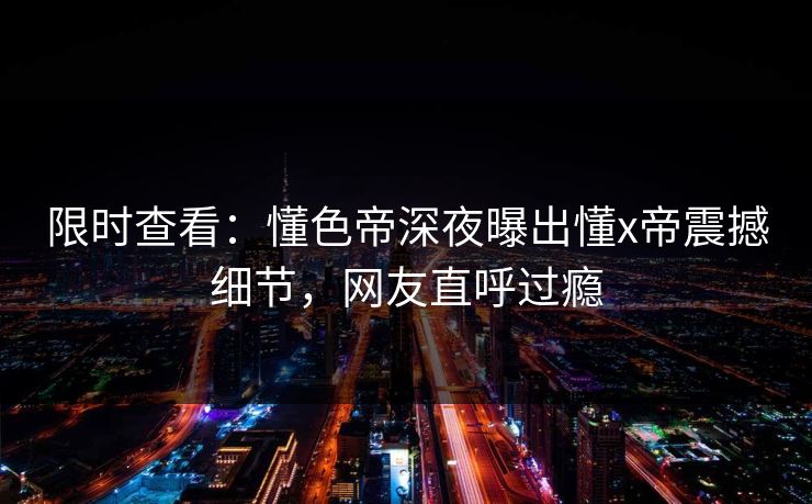 限时查看:懂色帝深夜曝出懂x帝震撼细节,网友直呼过瘾 限时查看:懂色帝深夜曝出懂x帝震撼细节,网友直呼过瘾