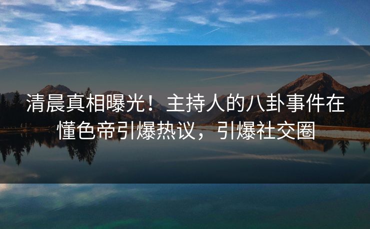 清晨真相曝光！主持人的八卦事件在懂色帝引爆热议，引爆社交圈