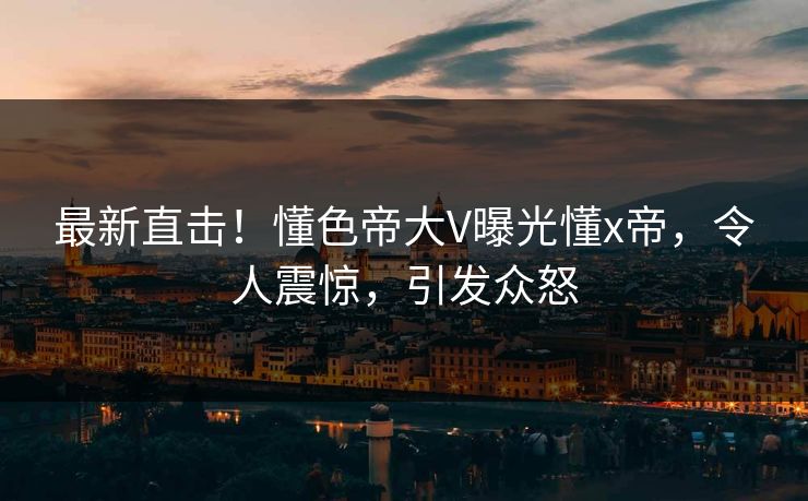 最新直击！懂色帝大V曝光懂x帝，令人震惊，引发众怒