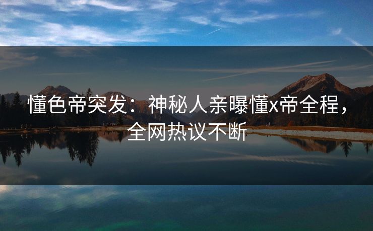 懂色帝突发：神秘人亲曝懂x帝全程，全网热议不断