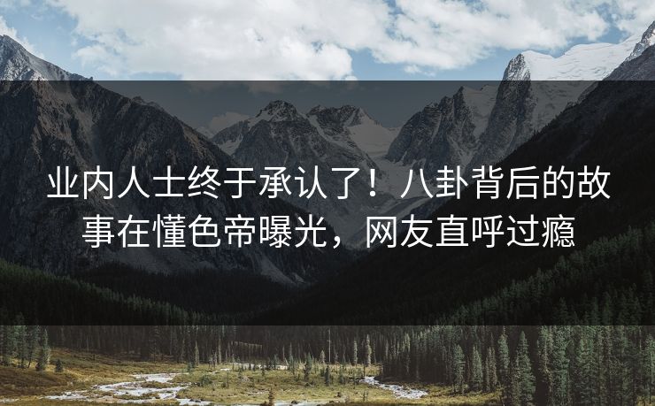 业内人士终于承认了！八卦背后的故事在懂色帝曝光，网友直呼过瘾