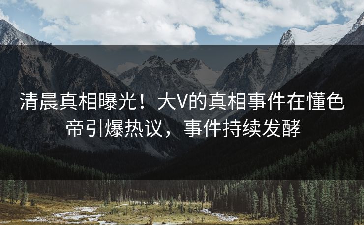清晨真相曝光！大V的真相事件在懂色帝引爆热议，事件持续发酵