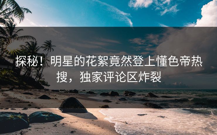 探秘！明星的花絮竟然登上懂色帝热搜，独家评论区炸裂