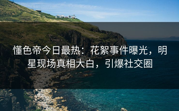 懂色帝今日最热：花絮事件曝光，明星现场真相大白，引爆社交圈