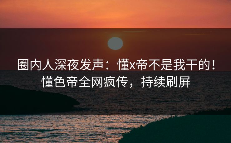 圈内人深夜发声：懂x帝不是我干的！懂色帝全网疯传，持续刷屏