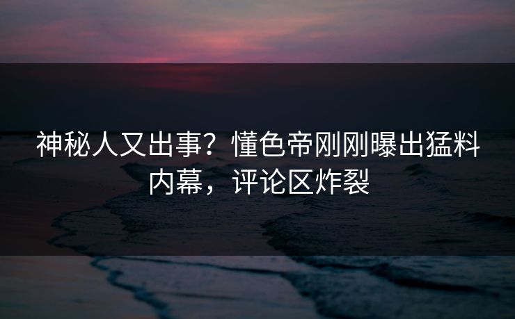 神秘人又出事？懂色帝刚刚曝出猛料内幕，评论区炸裂