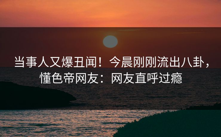 当事人又爆丑闻！今晨刚刚流出八卦，懂色帝网友：网友直呼过瘾