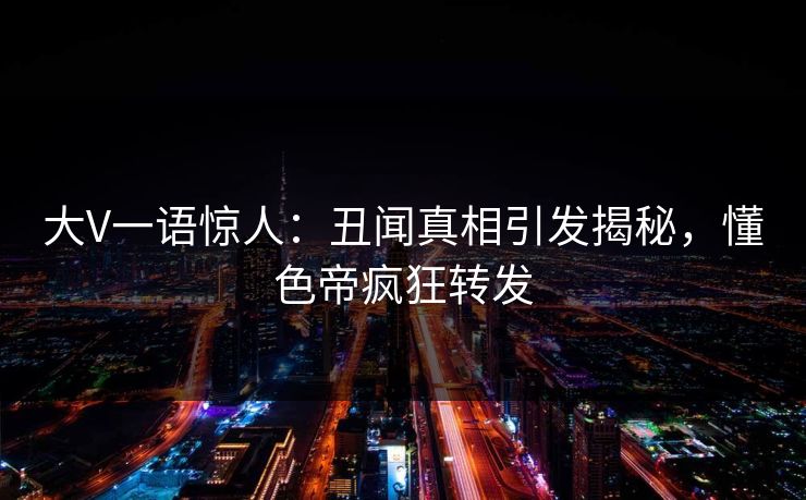 大V一语惊人：丑闻真相引发揭秘，懂色帝疯狂转发