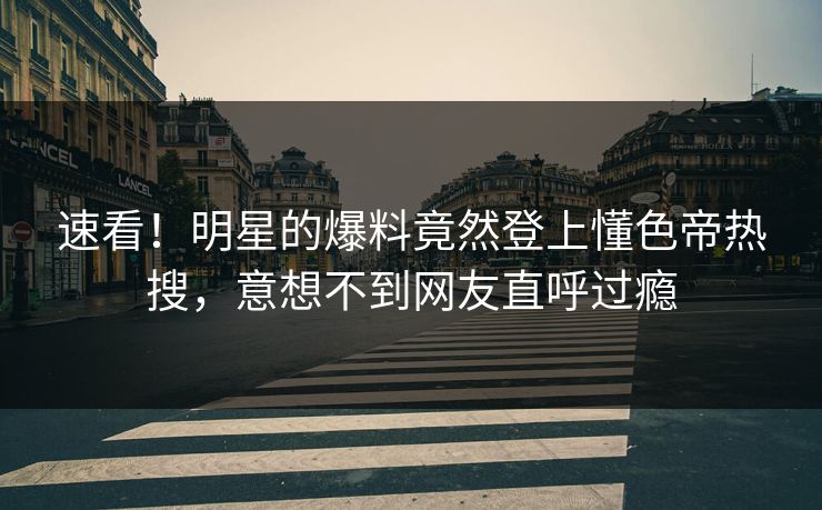 速看！明星的爆料竟然登上懂色帝热搜，意想不到网友直呼过瘾