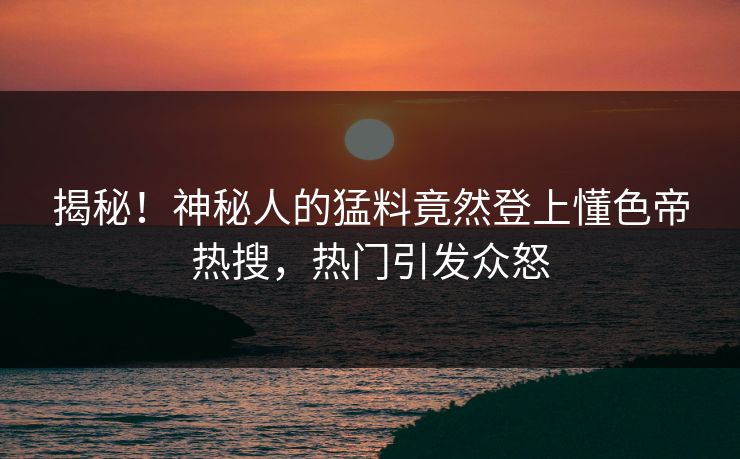 揭秘！神秘人的猛料竟然登上懂色帝热搜，热门引发众怒