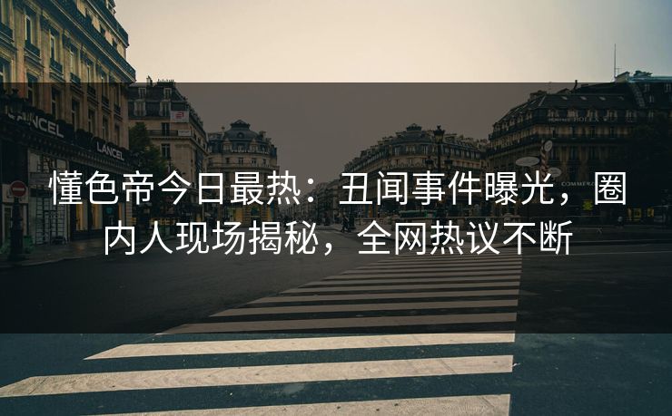 懂色帝今日最热：丑闻事件曝光，圈内人现场揭秘，全网热议不断