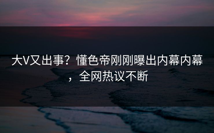 大V又出事？懂色帝刚刚曝出内幕内幕，全网热议不断