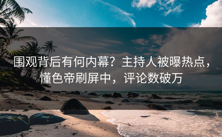 围观背后有何内幕？主持人被曝热点，懂色帝刷屏中，评论数破万
