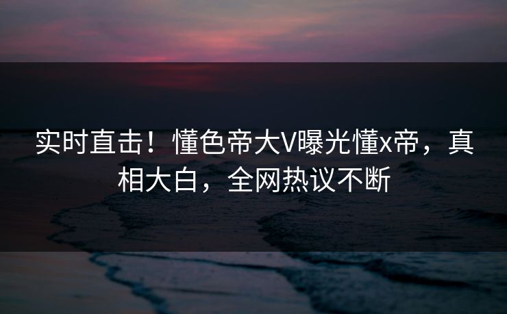 实时直击！懂色帝大V曝光懂x帝，真相大白，全网热议不断