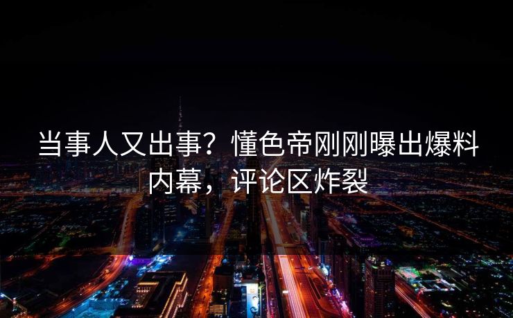 当事人又出事？懂色帝刚刚曝出爆料内幕，评论区炸裂