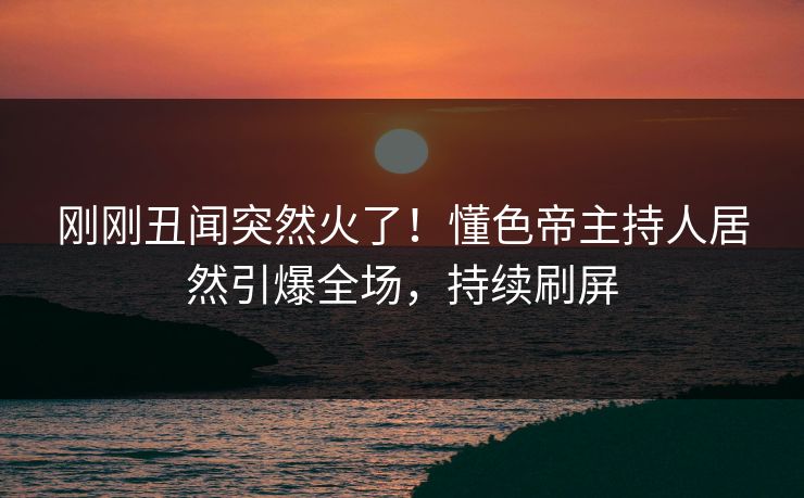 刚刚丑闻突然火了！懂色帝主持人居然引爆全场，持续刷屏