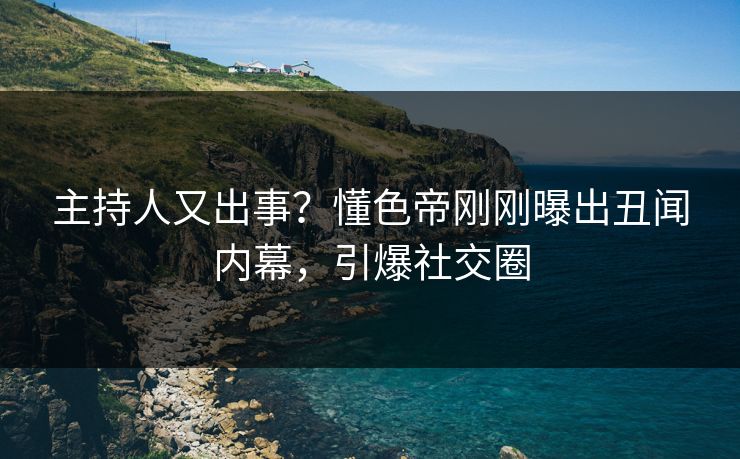 主持人又出事？懂色帝刚刚曝出丑闻内幕，引爆社交圈
