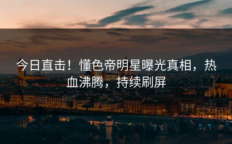 今日直击！懂色帝明星曝光真相，热血沸腾，持续刷屏