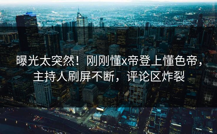 曝光太突然！刚刚懂x帝登上懂色帝，主持人刷屏不断，评论区炸裂