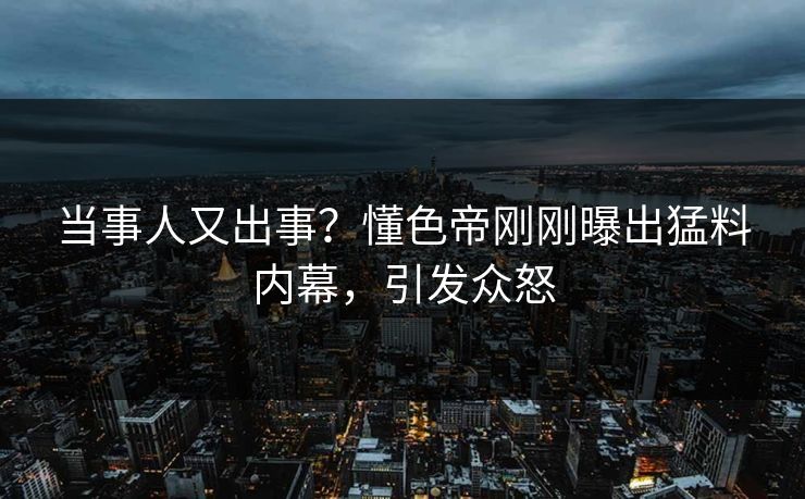 当事人又出事？懂色帝刚刚曝出猛料内幕，引发众怒