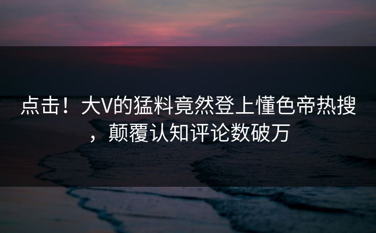 点击！大V的猛料竟然登上懂色帝热搜，颠覆认知评论数破万