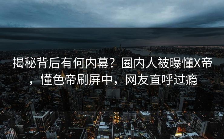 揭秘背后有何内幕？圈内人被曝懂X帝，懂色帝刷屏中，网友直呼过瘾