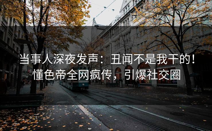 当事人深夜发声：丑闻不是我干的！懂色帝全网疯传，引爆社交圈