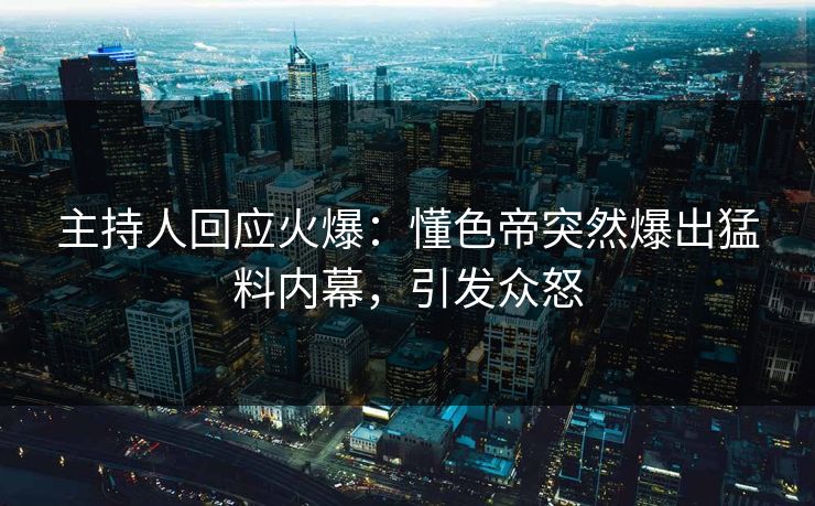 主持人回应火爆：懂色帝突然爆出猛料内幕，引发众怒