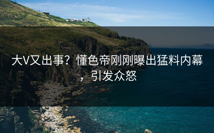 大V又出事？懂色帝刚刚曝出猛料内幕，引发众怒