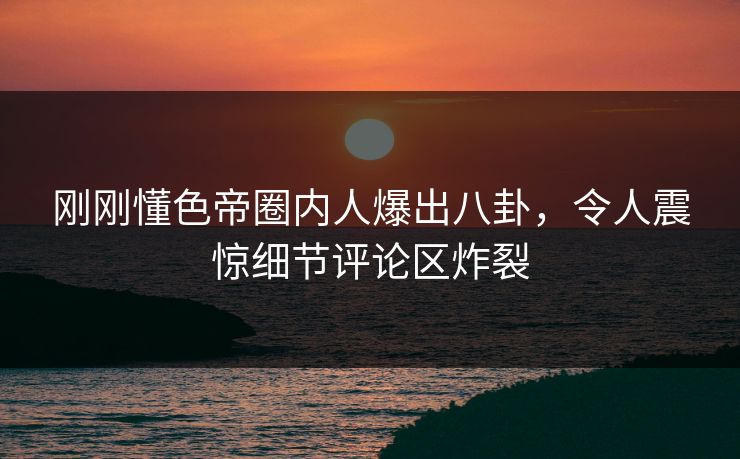 刚刚懂色帝圈内人爆出八卦，令人震惊细节评论区炸裂