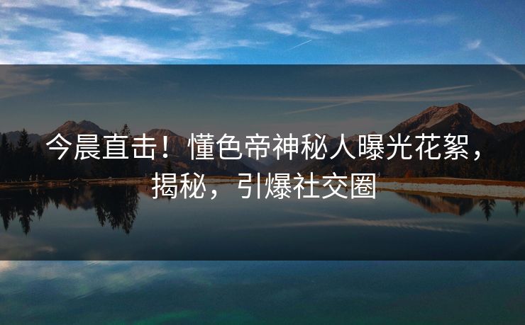 今晨直击！懂色帝神秘人曝光花絮，揭秘，引爆社交圈