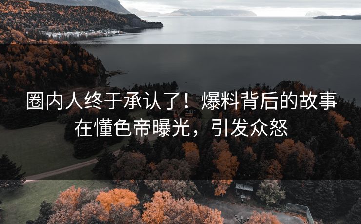 圈内人终于承认了！爆料背后的故事在懂色帝曝光，引发众怒