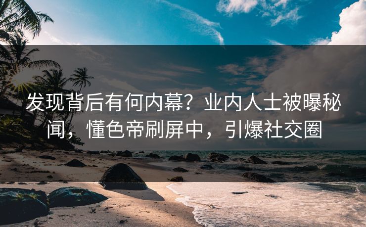 发现背后有何内幕？业内人士被曝秘闻，懂色帝刷屏中，引爆社交圈