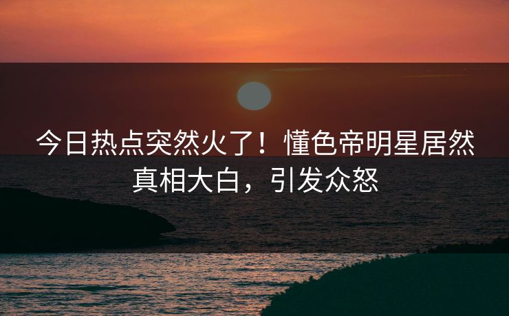 今日热点突然火了！懂色帝明星居然真相大白，引发众怒