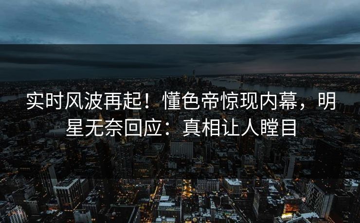实时风波再起！懂色帝惊现内幕，明星无奈回应：真相让人瞠目