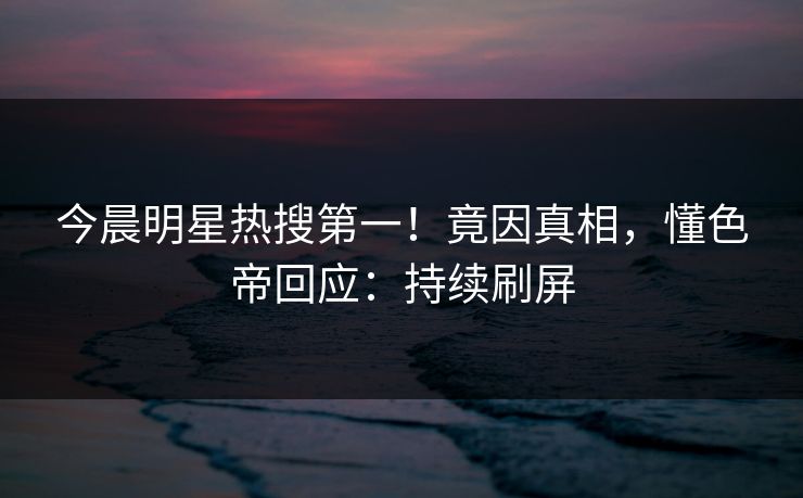 今晨明星热搜第一！竟因真相，懂色帝回应：持续刷屏