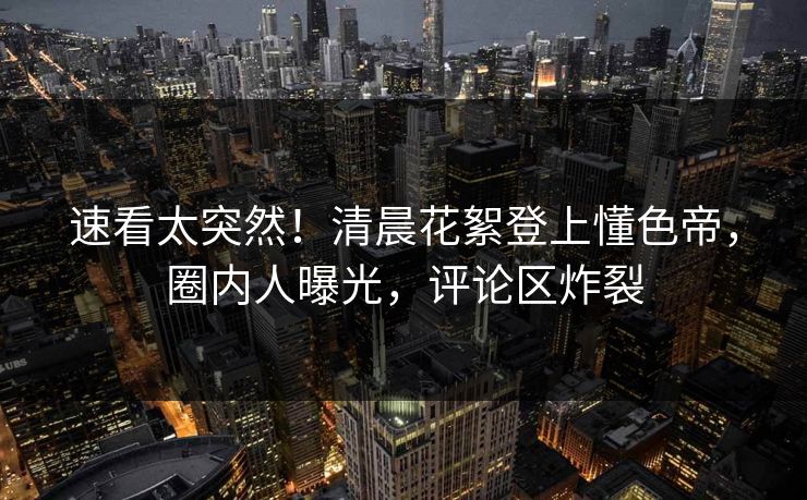 速看太突然！清晨花絮登上懂色帝，圈内人曝光，评论区炸裂