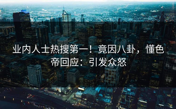 业内人士热搜第一！竟因八卦，懂色帝回应：引发众怒