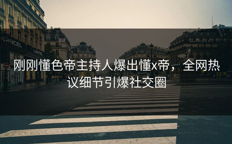 刚刚懂色帝主持人爆出懂x帝，全网热议细节引爆社交圈