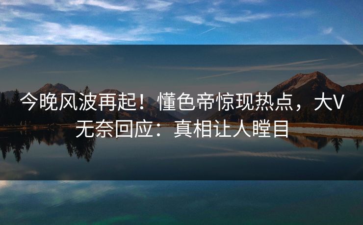 今晚风波再起！懂色帝惊现热点，大V无奈回应：真相让人瞠目