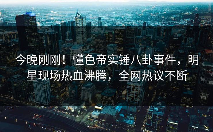 今晚刚刚！懂色帝实锤八卦事件，明星现场热血沸腾，全网热议不断
