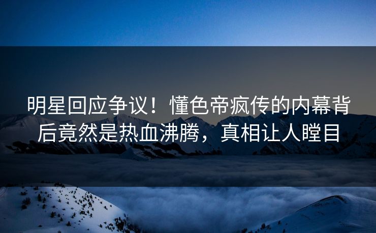 明星回应争议！懂色帝疯传的内幕背后竟然是热血沸腾，真相让人瞠目