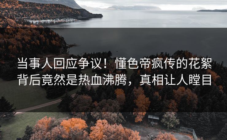 当事人回应争议！懂色帝疯传的花絮背后竟然是热血沸腾，真相让人瞠目