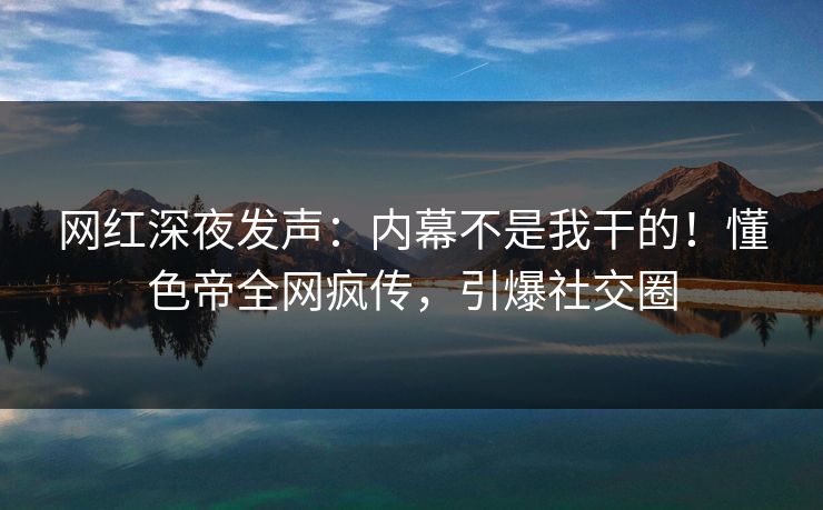 网红深夜发声：内幕不是我干的！懂色帝全网疯传，引爆社交圈