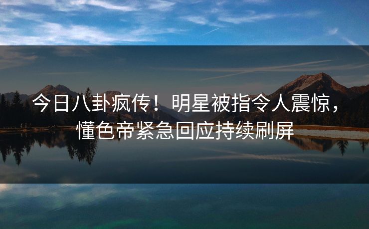 今日八卦疯传！明星被指令人震惊，懂色帝紧急回应持续刷屏