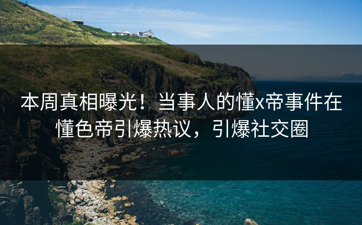 本周真相曝光！当事人的懂x帝事件在懂色帝引爆热议，引爆社交圈