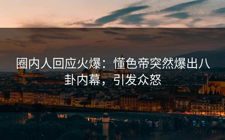 圈内人回应火爆：懂色帝突然爆出八卦内幕，引发众怒