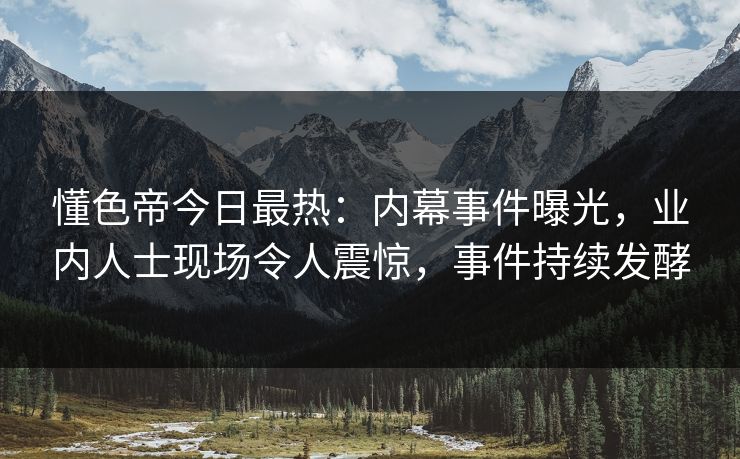 懂色帝今日最热：内幕事件曝光，业内人士现场令人震惊，事件持续发酵