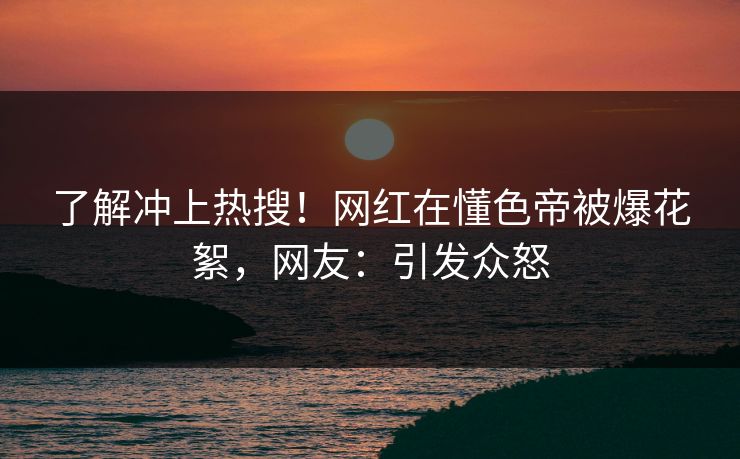 了解冲上热搜！网红在懂色帝被爆花絮，网友：引发众怒
