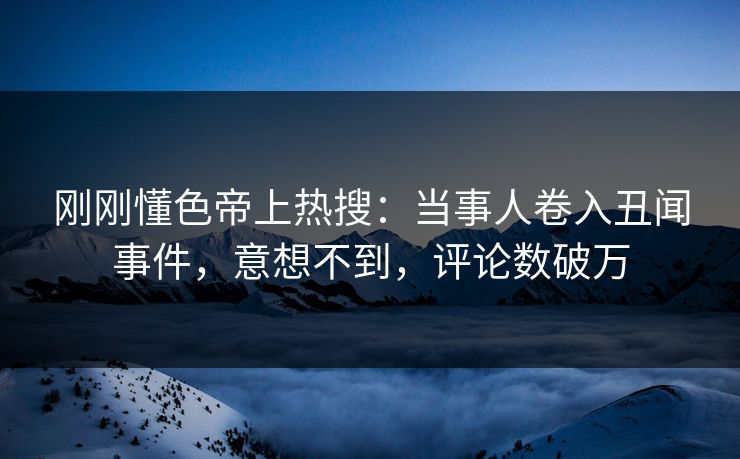 刚刚懂色帝上热搜：当事人卷入丑闻事件，意想不到，评论数破万
